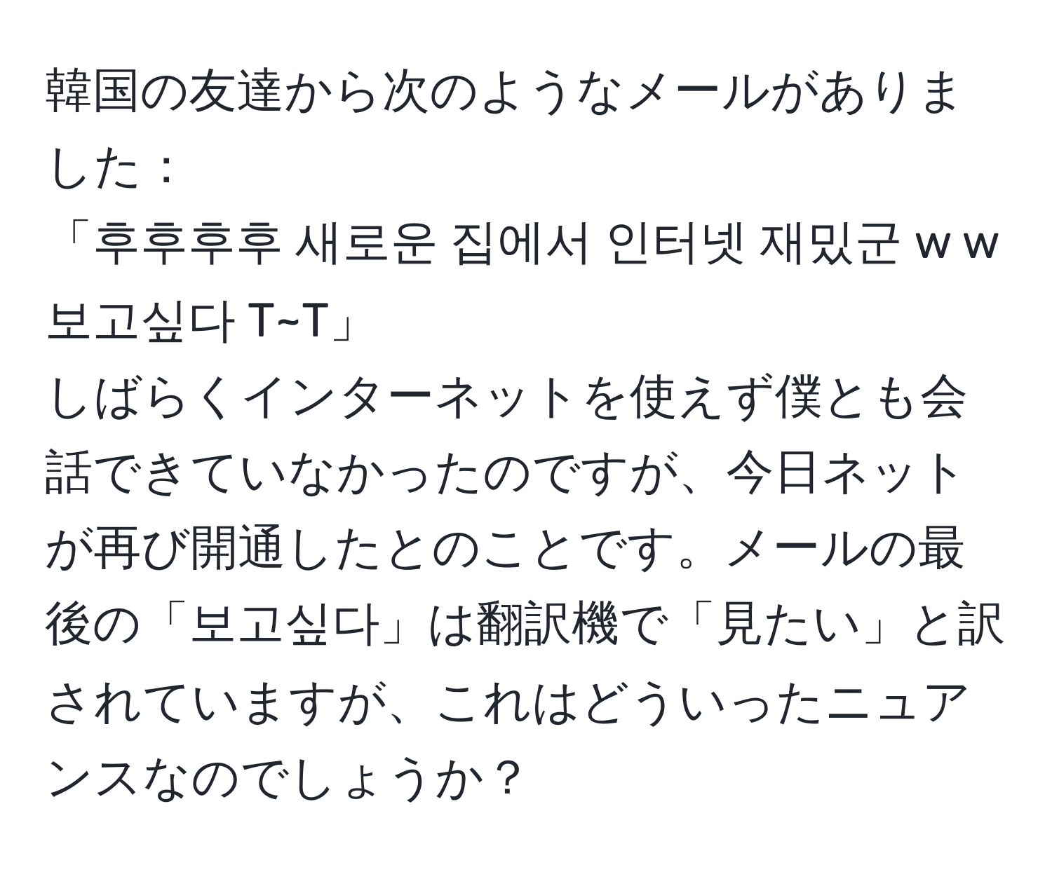 韓国の友達から次のようなメールがありました：  
「후후후후 새로운 집에서 인터넷 재밌군 w w 보고싶다 T~T」  
しばらくインターネットを使えず僕とも会話できていなかったのですが、今日ネットが再び開通したとのことです。メールの最後の「보고싶다」は翻訳機で「見たい」と訳されていますが、これはどういったニュアンスなのでしょうか？