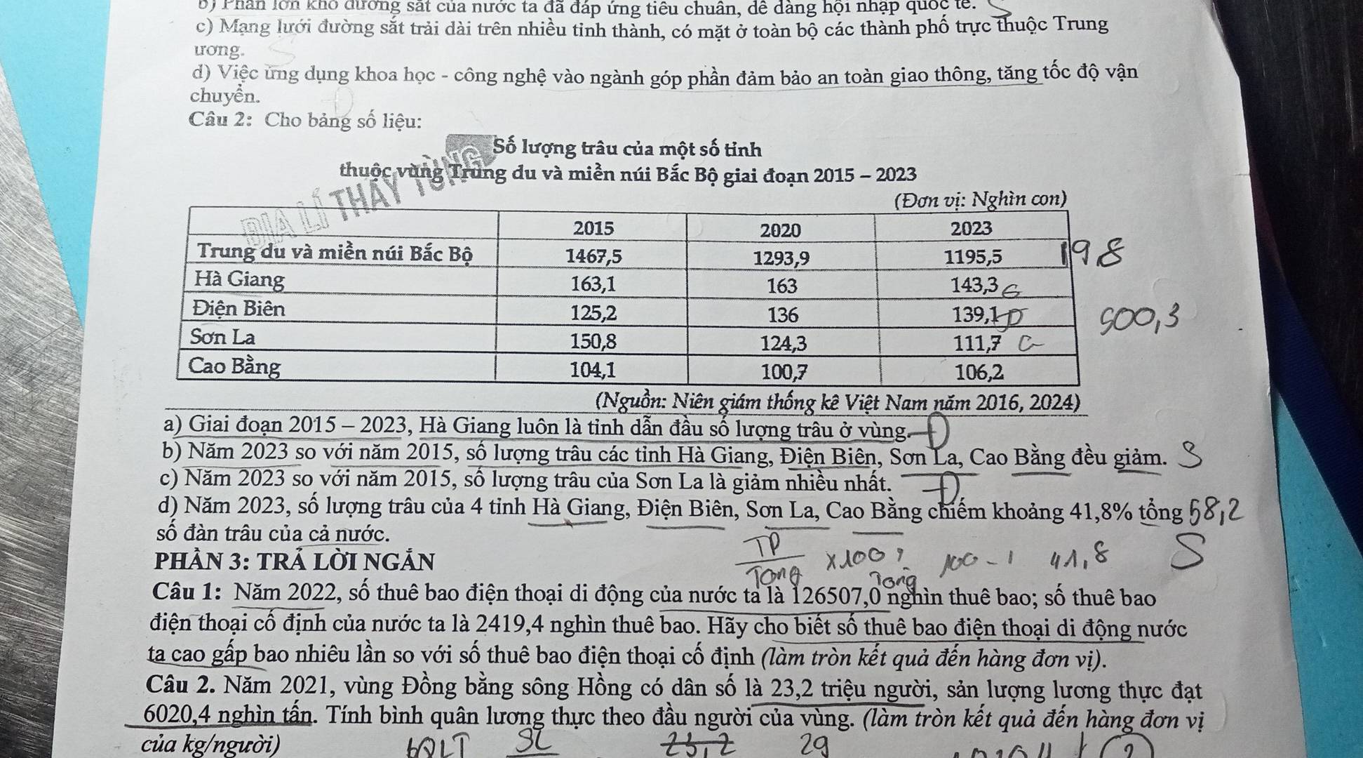 B) Phân lớn khó đương sắt của nước ta đã đáp ứng tiêu chuân, dê dàng hội nhập quốc tế:
c) Mạng lưới đường sắt trải dài trên nhiều tinh thành, có mặt ở toàn bộ các thành phố trực thuộc Trung
uong
d) Việc ứng dụng khoa học - công nghệ vào ngành góp phần đảm bảo an toàn giao thông, tăng tốc độ vận
chuyển.
Câu 2: Cho bảng số liệu:
Số lượng trâu của một số tỉnh
thuộc vùng Trung du và miền núi Bắc Bộ giai đoạn 2015 - 2023
(Nguồn: Niên giám thống kê Việt Nam năm 2016, 2024)
a) Giai đoạn 2015 - 2023, Hà Giang luôn là tỉnh dẫn đầu số lượng trâu ở vùng.
b) Năm 2023 so với năm 2015, số lượng trâu các tỉnh Hà Giang, Điện Biên, Sơn La, Cao Bằng đều giảm.
c) Năm 2023 so với năm 2015, số lượng trâu của Sơn La là giảm nhiều nhất.
d) Năm 2023, số lượng trâu của 4 tỉnh Hà Giang, Điện Biên, Sơn La, Cao Bằng chiếm khoảng 41,8% tổng
số đàn trâu của cả nước.
pHÀN 3: TRẢ LỜI NGẢn
Câu 1: Năm 2022, số thuê bao điện thoại di động của nước ta là 126507,0 nghìn thuê bao; số thuê bao
điện thoại cố định của nước ta là 2419,4 nghìn thuê bao. Hãy cho biết số thuê bao điện thoại di động nước
ta cao gấp bao nhiêu lần so với số thuê bao điện thoại cố định (làm tròn kết quả đến hàng đơn vị).
Câu 2. Năm 2021, vùng Đồng bằng sông Hồng có dân số là 23,2 triệu người, sản lượng lương thực đạt
6020,4 nghìn tấn. Tính bình quân lương thực theo đầu người của vùng. (làm tròn kết quả đến hàng đơn vị
của kg/người)