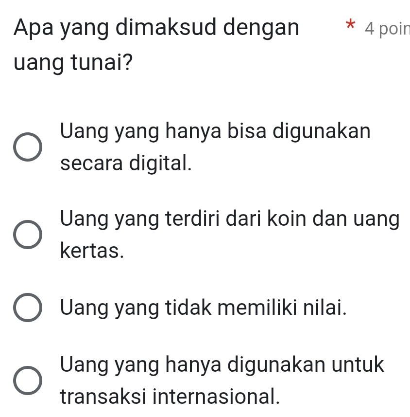 Apa yang dimaksud dengan * 4 poin
uang tunai?
Uang yang hanya bisa digunakan
secara digital.
Uang yang terdiri dari koin dan uang
kertas.
Uang yang tidak memiliki nilai.
Uang yang hanya digunakan untuk
transaksi internasional.