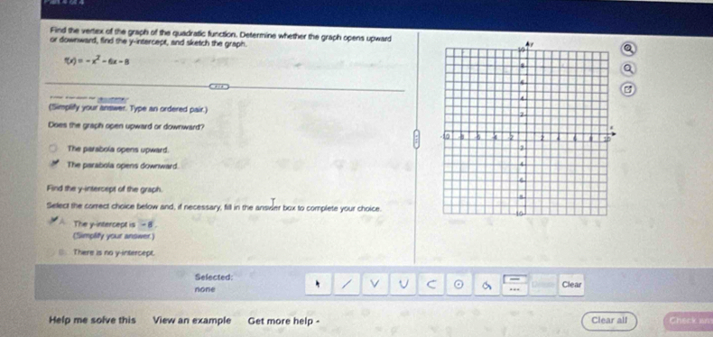 Find the vertex of the graph of the quadratic function. Determine whether the graph opens upward
or downward, find the y-intercept, and sketch the graph.
f(x)=-x^2-6x-8
3
(Simplify your answer. Type an ordered pair.) 
Does the graph open upward or downward?
The parabola opens upward.
The parabola opens downward.
Find the y -interceps of the graph.
Sellect the correct choice below and, if necessary, fill in the ansvier box to complete your choice.
The y-intercept is - 8
(Simpliy your answer
⑧ There is no y-intercept.
Selected:
none Clear
. ---
Help me solve this View an example Get more help - Clear all Check an