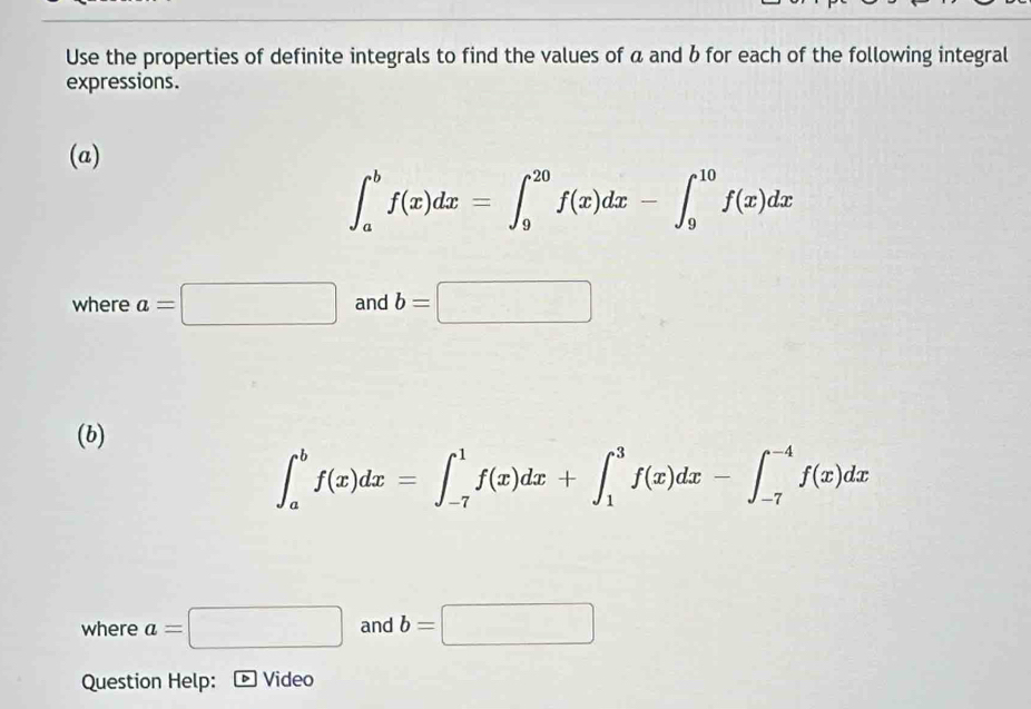 Use the properties of definite integrals to find the values of a and b for each of the following integral 
expressions. 
(a)
∈t _a^bf(x)dx=∈t _9^(20)f(x)dx-∈t _9^(10)f(x)dx
where a=□ and b=□
(b)
∈t _a^bf(x)dx=∈t _(-7)^1f(x)dx+∈t _1^3f(x)dx-∈t _(-7)^(-4)f(x)dx
where a=□ and b=□
Question Help: Video