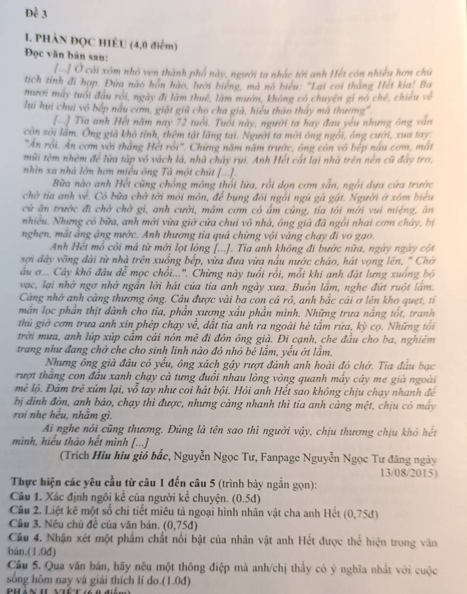 Đề 3
I. PHÀN ĐQC HIÉU (4,0 điểm)
Đọc văn bàn sau:
Ở Ở cải xóm nhỏ ven thành phổ này, người ta nhắc tới anh Hết còn nhiều hơn chú
tịch tỉnh đi hợp. Đửa nào hồn hào, lười biếng, má nó biểu: "Lại coi thắng Hết kia! Ba
mươi mây tuổi đầu rồi, ngày đi làm thuê, làm mướn, không có chuyện gì nó chế, chiêu về
lui hui chui vô bếp nấu cơm, giặt giữ cho cha già, hiểu thảo thấy mà thương'.
[..] Tia anh Hết năm nay 72 tuổi. Tuổi này, người ta hay đau yếu nhưng ông vẫn
còn sởi lãm. Ông già khỏ tỉnh, thêm tật lãng tai. Người ta mời ông ngôi, ông cười, xua tay:
"Ăn rồi. Ăn cơm với thằng Hết rồi". Chừng năm năm trườc, ông còn vô bếp nấu cơm, mất
mũi tèm nhèm để lửa táp vô vách lá, nhà cháy rụi. Anh Hết cất lại nhà trên nền cũ đây tro.
nhìn xa nhà lớn hơn miều ông Tà một chút [...].
Bữa nào anh Hết cũng chồng mông thổi lửa, rồi dọn cơm sẵn, ngồi dựa cửa trước
chờ tia anh về. Có bữa chờ tới mỏi mòn, để bụng đói ngồi ngú gà gật. Người ở xóm biểu
cử ăn trước đi chở chờ gì, anh cười, mâm cơm có ấm cúng, tía tôi mới vui miệng, ăn
nhiều. Nhưng cỏ bữa, anh mới vừa giở cửa chui vô nhà, ông già đã ngồi nhai cơm cháy, bị
nghẹn, mắt âng ậng nước. Anh thương tia quả chừng vội vàng chạy đi vo gạo.
Anh Hết mồ côi má từ mới lọt lòng [...]. Tia anh không đi bước nữa, ngày ngày cột
sợi đây võng dài từ nhà trên xuống bếp, vừa đưa vừa nấu nước cháo, hát vọng lên, ' Chớ
âu σ... Cây khô đầu dễ mọc chồi...". Chừng này tuổi rồi, mỗi khi anh đặt lưng xuống bộ
vạc, lại nhờ ngơ nhở ngần lời hát của tía anh ngày xưa. Buồn lắm, nghe đứt ruột lắm.
Càng nhớ anh càng thương ông. Câu được vài ba con cá rô, anh bắc cái ơ lên kho quẹt, tỉ
mẫn lọc phần thịt dành cho tia, phần xương xầu phần mình. Những trưa nắng tốt, tranh
thủ giờ cơm trưa anh xin phép chạy về, dắt tia anh ra ngoài hè tắm rửa, kỳ cọ. Những toi
trời mưa, anh lúp xúp cầm cái nón mê đi đón ông già. Đi cạnh, che đầu cho ba, nghiêm
trang như đang chở che cho sinh linh nào đó nhỏ bé lắm, yếu ớt lắm.
Nhưng ông già đầu có yếu, ông xách gậy rượt đánh anh hoài đó chớ. Tia đầu bạc
rượt thằng con đầu xanh chạy cà tưng đuổi nhau lòng vòng quanh mấy cây me già ngoài
mẻ lộ. Đám trẻ xúm lại, vỗ tay như coi hát bội. Hỏi anh Hết sao không chịu chạy nhanh để
bị đinh đòn, anh bảo, chạy thì được, nhưng càng nhanh thì tia anh càng mệt, chịu có mây
roi nhẹ hều, nhằm gì.
Ai nghe nói cũng thương. Đúng là tên sao thì người vậy, chịu thương chịu khó hết
mình, hiếu thảo hết mình [...]
(Trích Hiu hiu gió bắc, Nguyễn Ngọc Tư, Fanpage Nguyễn Ngọc Tư đăng ngày
13/08/2015)
Thực hiện các yêu cầu từ câu 1 đến câu 5 (trình bày ngắn gọn):
Câu 1. Xác định ngôi kể của người kể chuyện. (0.5đ)
Câu 2. Liệt kê một số chi tiết miêu tả ngoại hình nhân vật cha anh Hết (0,75đ)
Câu 3. Nêu chủ đề của văn bản. (0,75đ)
Câu 4, Nhận xét một phẩm chất nổi bật của nhân vật anh Hết được thể hiện trong văn
bån.(1.0đ)
Câu 5. Qua văn bản, hãy nêu một thông điệp mà anh/chị thầy có ý nghĩa nhất với cuộc
sống hôm nay và giải thích lí do.(1.0đ)
