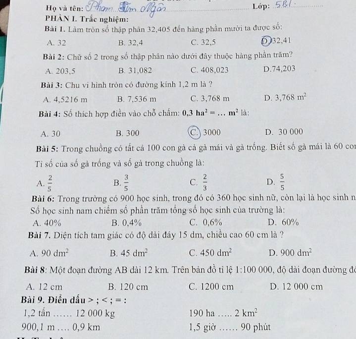 Họ và tên: _ Lớp:_
PHÀN I. Trắc nghiệm:
Bài 1. Làm tròn số thập phân 32,405 đến hàng phần mười ta được số:
A. 32 B. 32,4 C. 32,5 0,32,41
Bài 2: Chữ số 2 trong số thập phân nào dưới đây thuộc hàng phần trăm?
A. 203,5 B. 31,082 C. 408,023 D.74,203
Bài 3: Chu vi hình tròn có đường kính 1,2 m là ?
A. 4,5216 m B. 7,536 m C. 3,768 m D. 3,768m^2
Bài 4: Số thích hợp điền vào chỗ chấm: 0,3ha^2= _ m^2 là:
A. 30 B. 300 C. 3000 D. 30 000
Bài 5: Trong chuồng có tất cả 100 con gà cả gà mái và gà trống. Biết số gà mái là 60 con
Ti số của số gà trống và số gà trong chuồng là:
A.  2/5   3/5   2/3  D.  5/5 
B.
C.
Bài 6: Trong trường có 900 học sinh, trong đó có 360 học sinh nữ, còn lại là học sinh n
Số học sinh nam chiếm số phần trăm tổng số học sinh của trường là:
A. 40% B. 0,4% C. 0,6% D. 60%
Bài 7. Diện tích tam giác có độ dài đáy 15 dm, chiều cao 60 cm là ?
A. 90dm^2 B. 45dm^2 C. 450dm^2 D. 900dm^2
Bài 8: Một đoạn đường AB dài 12 km. Trên bản đồ tỉ lệ 1:100000 , độ dài đoạn đường đó
A. 12 cm B. 120 cm C. 1200 cm D. 12 000 cm
Bài 9. Điển dấu > ; < ; = :
1,2 tần …… 12 000 kg 190 ha _  2km^2
900,1 m … 0,9 km 1,5 giờ …… 90 phút