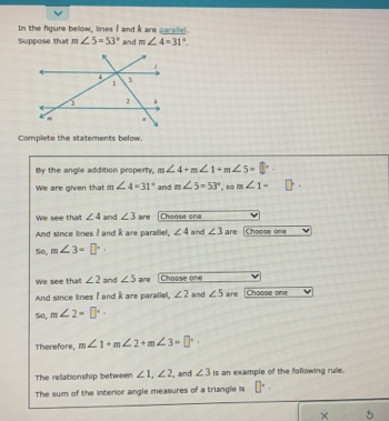 In the figure below, lines I and k are parallel. 
Suppose that m∠ 5=53° and m∠ 4=31°. 
Complete the statements below. 
By the angle addition property, m∠ 4+m∠ 1+m∠ 5=
We are given that m∠ 4=31° and m∠ 5=53° , so m∠ 1= □°
We see that ∠ 4 and ∠ 3 are Chease ene 
And since lines I and k are parallel, ∠ 4 and ∠ 3 are Choose one 
So, m∠ 3=□°. 
We see that ∠ 2 and ∠ 5 are Choose on 
And since lines I and k are parallel, ∠ 2 and ∠ 5 are Choose one 
So, m∠ 2=□°·
Therefore, m∠ 1+m∠ 2+m∠ 3=□°. 
The relationship between ∠ 1, ∠ 2 , and ∠ 3 is an example of the following rule. 
The sum of the interior angle measures of a triangle is □°. 
× 5