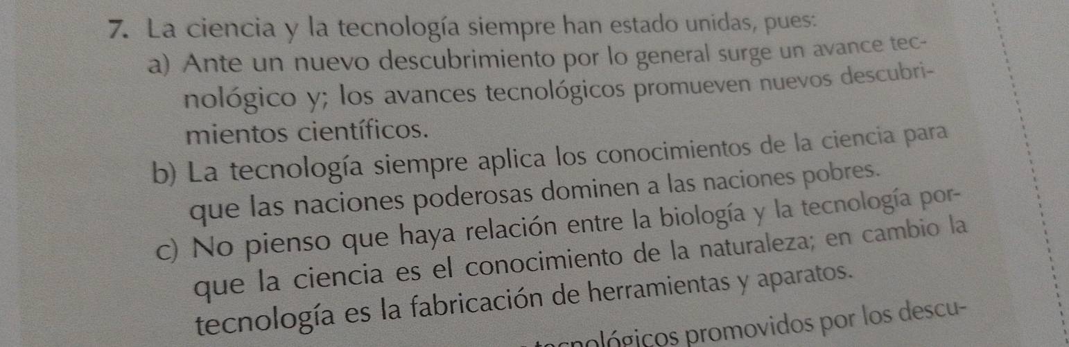 La ciencia y la tecnología siempre han estado unidas, pues:
a) Ante un nuevo descubrimiento por lo general surge un avance tec-
nológico y; los avances tecnológicos promueven nuevos descubri-
mientos científicos.
b) La tecnología siempre aplica los conocimientos de la ciencia para
que las naciones poderosas dominen a las naciones pobres.
c) No pienso que haya relación entre la biología y la tecnología por-
que la ciencia es el conocimiento de la naturaleza; en cambio la
tecnología es la fabricación de herramientas y aparatos.
pológicos promovidos por los descu-