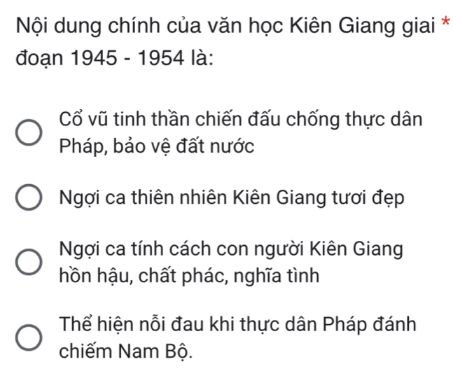 Nội dung chính của văn học Kiên Giang giai *
đoạn 1945 - 1954 là:
Cổ vũ tinh thần chiến đấu chống thực dân
Pháp, bảo vệ đất nước
Ngợi ca thiên nhiên Kiên Giang tươi đẹp
Ngợi ca tính cách con người Kiên Giang
hồn hậu, chất phác, nghĩa tình
Thể hiện nỗi đau khi thực dân Pháp đánh
chiếm Nam Bộ.