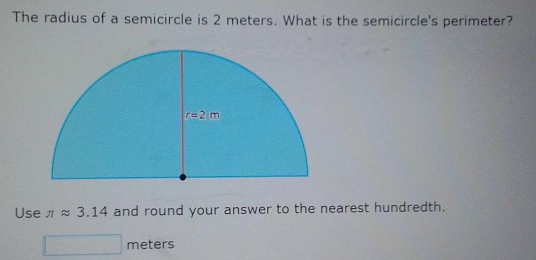 The radius of a semicircle is 2 meters. What is the semicircle's perimeter?
Use π approx 3.14 and round your answer to the nearest hundredth.
meters