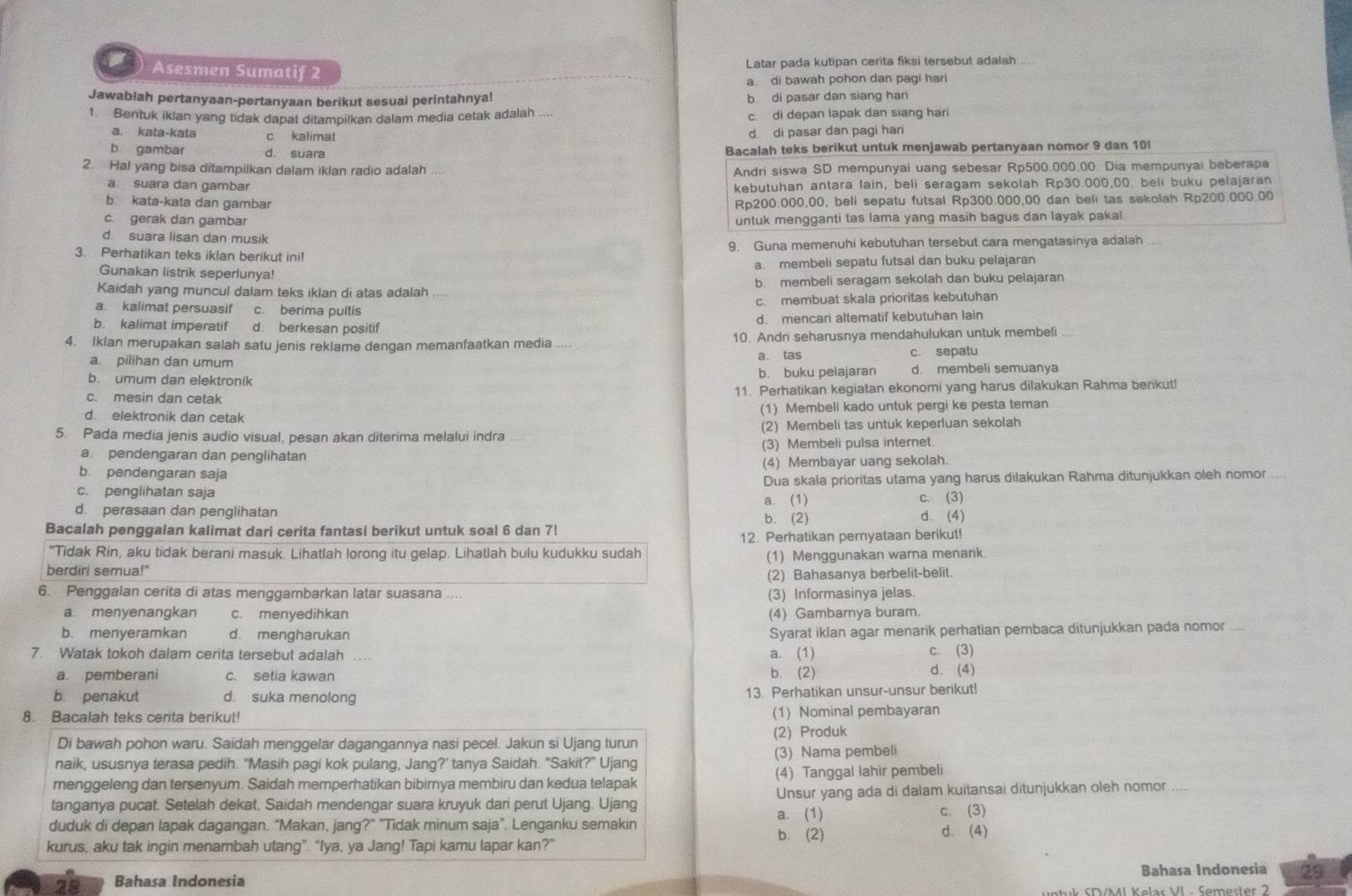 Asesmen Sumatif 2 Latar pada kutipan cerita fiksi tersebut adalah ....
a. di bawah pohon dan pagi hari
Jawablah pertanyaan-pertanyaan berikut sesuai perintahnya! b di pasar dan siang hari
1. Bentuk ikian yang tidak dapat ditampilkan dalam media cetak adalah c. di depan lapak dan siang hari
a. kata-kata c. kalimat
d di pasar dan pagi hari
b gambar d. suara Bacalah teks berikut untuk menjawab pertanyaan nomor 9 dan 10!
2.  Hal yang bisa ditampilkan dalam iklan radio adalah
Andri siswa SD mempunyal uang sebesar Rp500.000,00. Dia mempunyai beberapa
a suara dan gambar kebutuhan antara lain, beli seragam sekolah Rp30.000,00 beli buku pelajaran
b. kata-kata dan gambar Rp200.000,00, beli sepatu futsal Rp300.000,00 dan beli tas sekolah Rp200.000.00
c. gerak dan gambar untuk mengganti tas lama yang masih bagus dan layak pakai
d. suara lisan dan musik
3. Perhatikan teks iklan berikut ini! 9. Guna memenuhi kebutuhan tersebut cara mengatasinya adalah
Gunakan listrik seperlunya! a. membeli sepatu futsal dan buku pelajaran
Kaidah yang muncul dalam teks iklan di atas adalah b. membeli seragam sekolah dan buku pelajaran
a. kalimat persuasif c. berima puitis c. membuat skala prioritas kebutuhan
b. kalimat imperatif d. berkesan positif d. mencari altematif kebutuhan lain
4. Iklan merupakan salah satu jenis reklame dengan memanfaatkan media .... 10. Andri seharusnya mendahulukan untuk membeli
a. tas
a. pilihan dan umum c. sepatu
b. umum dan elektronik b. buku pelajaran d. membeli semuanya
c. mesin dan cetak 11. Perhatikan kegiatan ekonomi yang harus dilakukan Rahma benkut!
d. elektronik dan cetak (1) Membeli kado untuk pergi ke pesta teman
5. Pada media jenis audio visual, pesan akan diterima melalui indra (2) Membeli tas untuk keperluan sekolah
a. pendengaran dan penglihatan (3) Membeli pulsa internet.
b. pendengaran saja (4) Membayar uang sekolah.
c. penglihatan saja Dua skala prioritas utama yang harus dilakukan Rahma ditunjukkan oleh nomor ...
a. (1) c. (3)
d. perasaan dan penglihatan d. (4)
b. (2)
Bacalah penggalan kalimat dari cerita fantasi berikut untuk soal 6 dan 7!
12. Perhatikan pernyataan berikut!
"Tidak Rin, aku tidak berani masuk. Lihatlah lorong itu gelap. Lihatlah bulu kudukku sudah
berdiri semua!" (1) Menggunakan warna menarik.
(2) Bahasanya berbelit-belit.
6. Penggalan cerita di atas menggambarkan latar suasana (3) Informasinya jelas.
a. menyenangkan c. menyedihkan (4) Gambarnya buram.
b. menyeramkan d. mengharukan
Syarat iklan agar menarik perhatian pembaca ditunjukkan pada nomor . 
7. Watak tokoh dalam cerita tersebut adalah a. (1) c. (3)
a. pemberani c. setia kawan b. (2) d.(4)
b. penakut d. suka menolong 13. Perhatikan unsur-unsur berikut!
8. Bacalah teks cerita berikut! (1) Nominal pembayaran
Di bawah pohon waru. Saidah menggelar dagangannya nasi pecel. Jakun si Ujang turun (2) Produk
naik, ususnya terasa pedih. "Masih pagi kok pulang, Jang?' tanya Saidah. "Sakit?" Ujang (3) Nama pembeli
menggeleng dan tersenyum. Saidah memperhatikan bibirnya membiru dan kedua telapak (4) Tanggal lahir pembeli
tanganya pucat. Setelah dekat, Saidah mendengar suara kruyuk dari perut Ujang. Ujang Unsur yang ada di dalam kuitansai ditunjukkan oleh nomor ....
a. (1) c. (3)
duduk di depan lapak dagangan. “Makan, jang?” "Tidak minum saja”. Lenganku semakin d. (4)
b. (2)
kurus, aku tak ingin menambah utang”. “Iya, ya Jang! Tapi kamu lapar kan?”
Bahasa Indonesia 29
28 Bahasa Indonesia MI Kelas VI - Semester 2