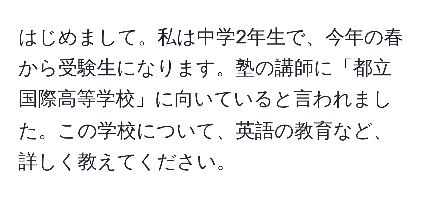 はじめまして。私は中学2年生で、今年の春から受験生になります。塾の講師に「都立国際高等学校」に向いていると言われました。この学校について、英語の教育など、詳しく教えてください。