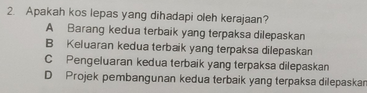 Apakah kos lepas yang dihadapi oleh kerajaan?
A Barang kedua terbaik yang terpaksa dilepaskan
B Keluaran kedua terbaik yang terpaksa dilepaskan
C Pengeluaran kedua terbaik yang terpaksa dilepaskan
D Projek pembangunan kedua terbaik yang terpaksa dilepaskan