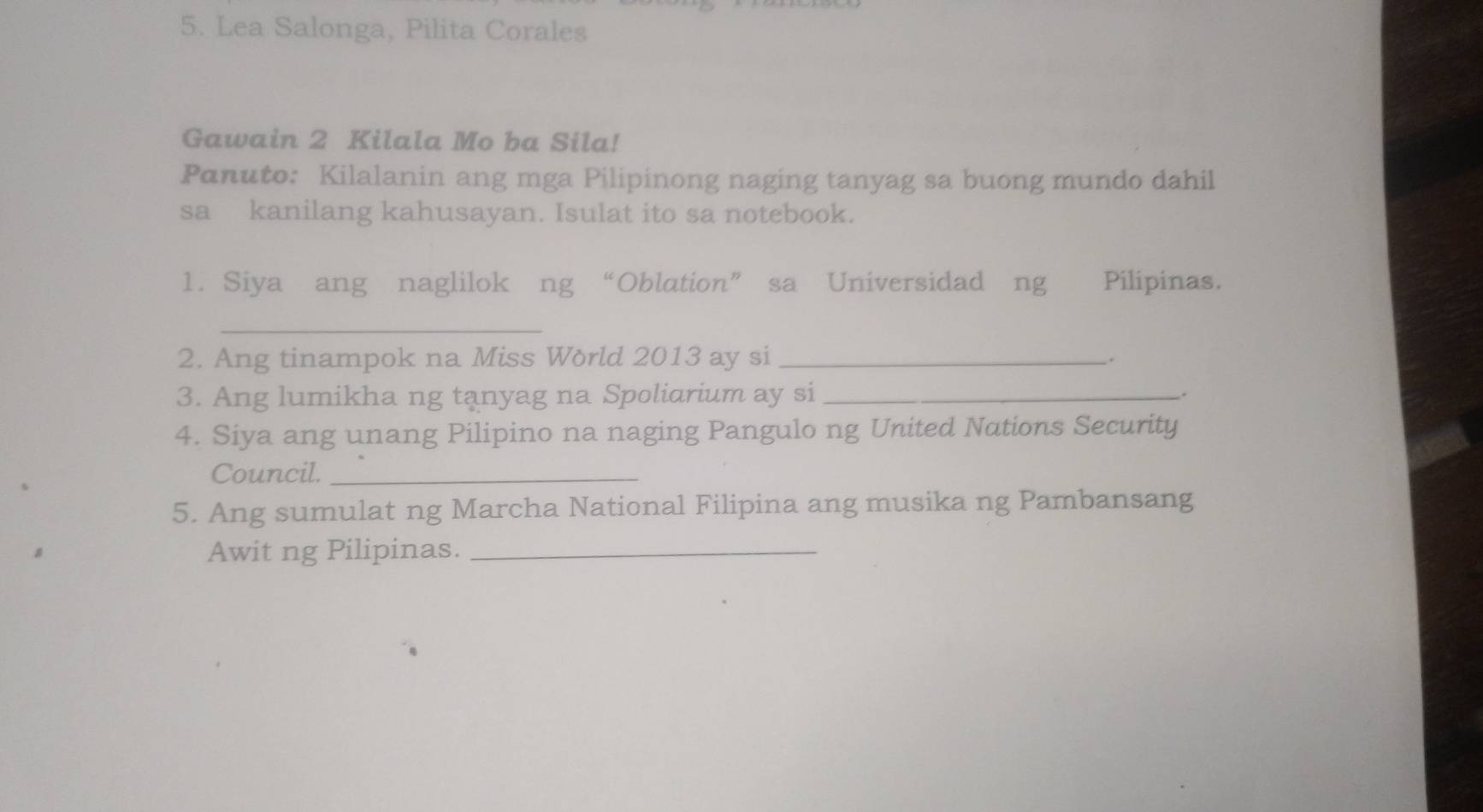 Lea Salonga, Pilita Corales 
Gawain 2 Kilala Mo ba Sila! 
Panuto: Kilalanin ang mga Pilipinong naging tanyag sa buong mundo dahil 
sa kanilang kahusayan. Isulat ito sa notebook. 
1. Siya ang naglilok ng “Oblation” sa Universidad ng Pilipinas. 
_ 
2. Ang tinampok na Miss Wörld 2013 ay si_ 
. 
3. Ang lumikha ng tanyag na Spoliarium ay si _. 
4. Siya ang unang Pilipino na naging Pangulo ng United Nations Security 
Council._ 
5. Ang sumulat ng Marcha National Filipina ang musika ng Pambansang 
Awit ng Pilipinas._