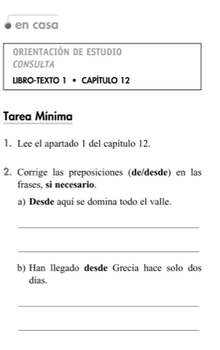 en casa 
ORIENTACIÓN DE ESTUDIO 
CONSULTA 
LIBRO-TEXTO 1 • CAPÍTULO 12 
Tarea Mínima 
1. Lee el apartado 1 del capítulo 12. 
2. Corrige las preposiciones (de/desde) en las 
frases, si necesario. 
a) Desde aquí se domina todo el valle. 
_ 
_ 
b) Han llegado desde Grecia hace solo dos 
dias. 
_ 
_