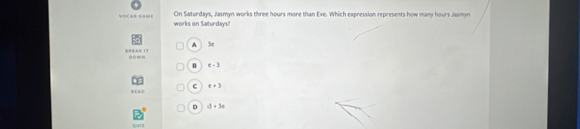 VOCAB GAME On Saturdays, Jasmyn works three hours more than Eve. Which expression represents how many hours Jasmyn
works on Saturdays?
A 3e
BNEAK IT D O W N
B e-3
C e+3
ED
D 3+3e
quiz