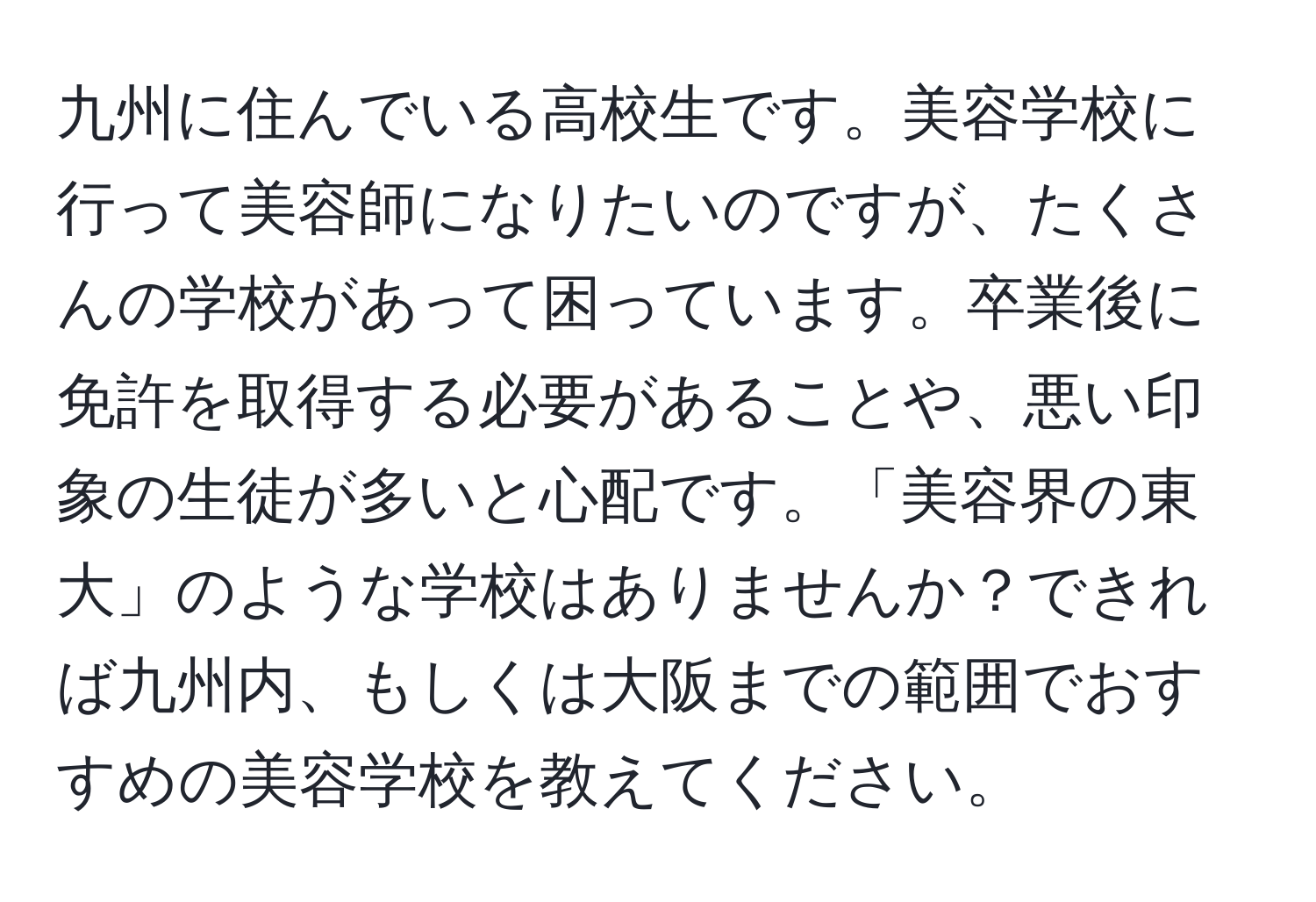 九州に住んでいる高校生です。美容学校に行って美容師になりたいのですが、たくさんの学校があって困っています。卒業後に免許を取得する必要があることや、悪い印象の生徒が多いと心配です。「美容界の東大」のような学校はありませんか？できれば九州内、もしくは大阪までの範囲でおすすめの美容学校を教えてください。