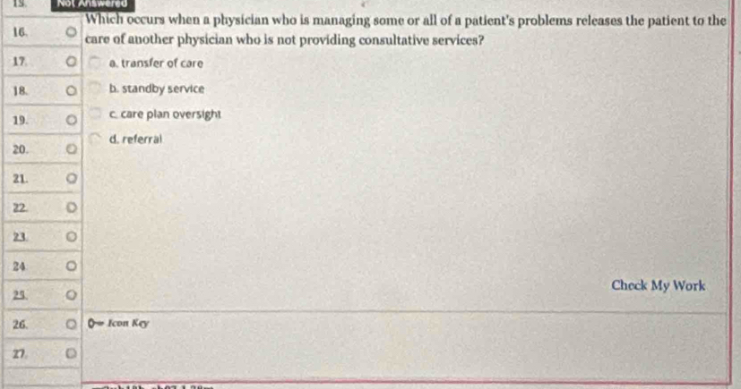 Not Answered
Which occurs when a physician who is managing some or all of a patient's problems releases the patient to the
16. care of another physician who is not providing consultative services?
17 a. transfer of care
18. b. standby service
19. c care plan oversight
20. d. referral
21.
22.
23.
24
Check My Work
25.
26. Q # Icon Key
27. D