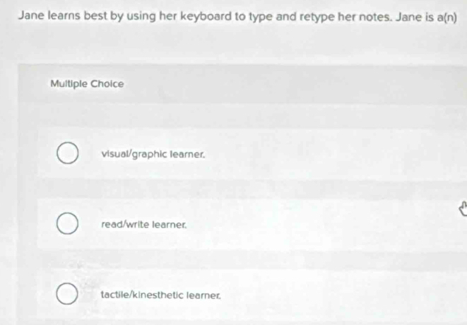 Jane learns best by using her keyboard to type and retype her notes. Jane is a(n)
Multiple Choice
visual/graphic learner.
read/write learner.
tactile/kinesthetic learner.