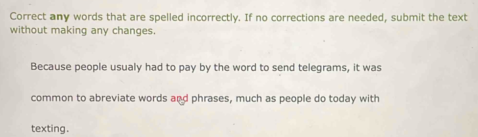 Correct any words that are spelled incorrectly. If no corrections are needed, submit the text 
without making any changes. 
Because people usualy had to pay by the word to send telegrams, it was 
common to abreviate words and phrases, much as people do today with 
texting.