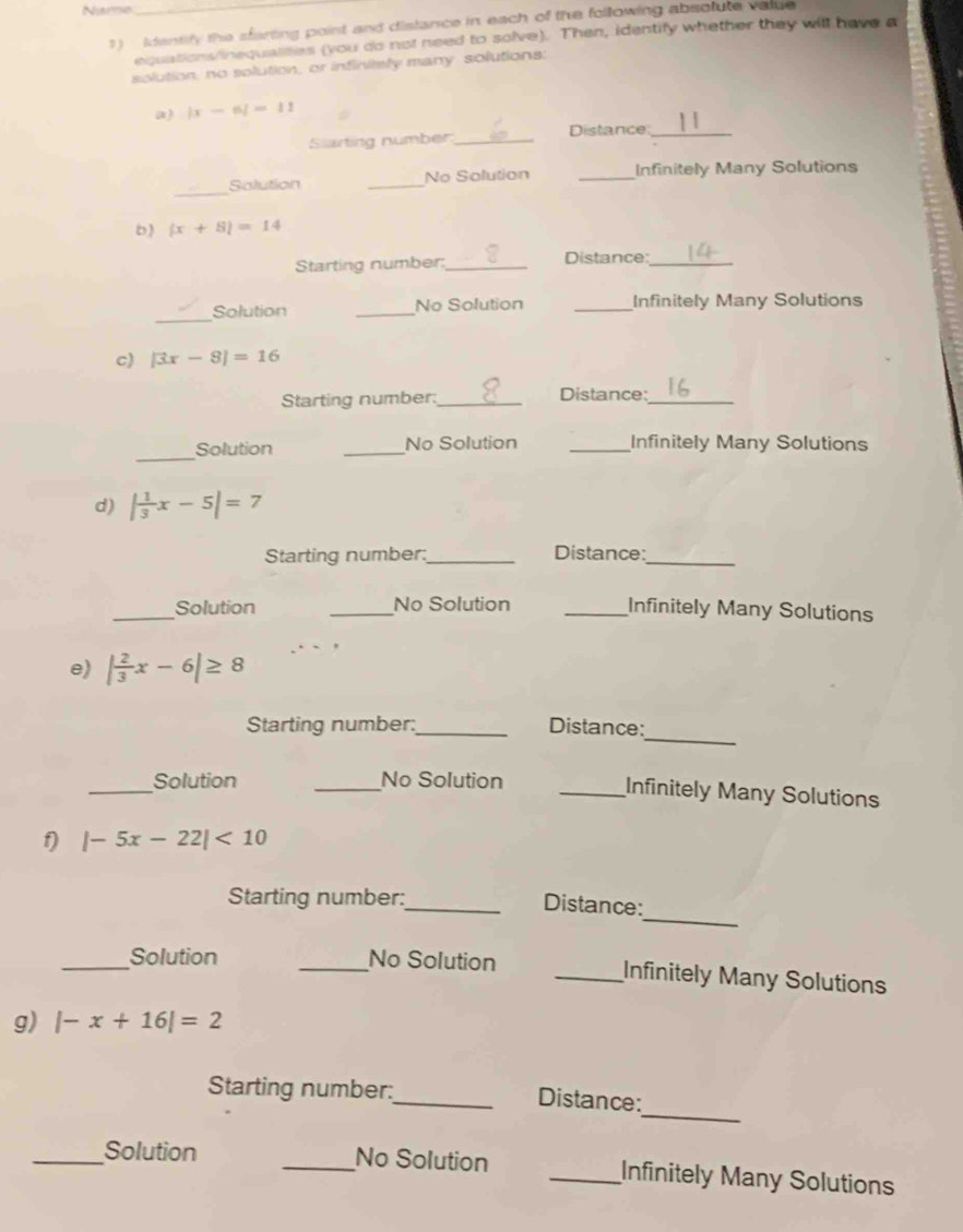 Niarme 
1) identify the sfarting point and distance in each of the following absotute value 
equations/inequalites (you do not need to solve). Then, identify whether they will have a 
solution, no solution, or infinitaly many solutions: 
a |x-6|=11
Slarting number_ Distance_ 
_ 
Solution _No Solution _Infinitely Many Solutions 
b) (x+8)=14
Starting number:_ Distance:_ 
_Solution _No Solution _Infinitely Many Solutions 
c) |3x-8|=16
Starting number:_ Distance:_ 
_ 
Solution _No Solution _Infinitely Many Solutions 
d) | 1/3 x-5|=7
Starting number:_ Distance:_ 
_Solution _No Solution _Infinitely Many Solutions 
e) | 2/3 x-6|≥ 8
_ 
Starting number:_ Distance: 
_ 
Solution _No Solution 
_Infinitely Many Solutions 
f) |-5x-22|<10</tex> 
_ 
Starting number: 
_Distance: 
_Solution _No Solution _Infinitely Many Solutions 
g) |-x+16|=2
_ 
Starting number:_ Distance: 
_Solution _No Solution _Infinitely Many Solutions