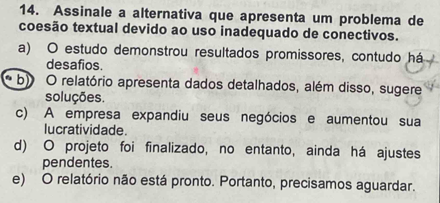 Assinale a alternativa que apresenta um problema de
coesão textual devido ao uso inadequado de conectivos.
a) O estudo demonstrou resultados promissores, contudo há
desafios.
b) O relatório apresenta dados detalhados, além disso, sugere
soluções.
c) A empresa expandiu seus negócios e aumentou sua
lucratividade.
d) O projeto foi finalizado, no entanto, ainda há ajustes
pendentes.
e) O relatório não está pronto. Portanto, precisamos aguardar.