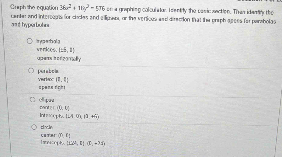 Graph the equation 36x^2+16y^2=576 on a graphing calculator. Identify the conic section. Then identify the
center and intercepts for circles and ellipses, or the vertices and direction that the graph opens for parabolas
and hyperbolas.
hyperbola
vertices: (± 6,0)
opens horizontally
parabola
vertex: (0,0)
opens right
ellipse
center: (0,0)
intercepts: (± 4,0),(0,± 6)
circle
center: (0,0)
intercepts: (± 24,0),(0,± 24)