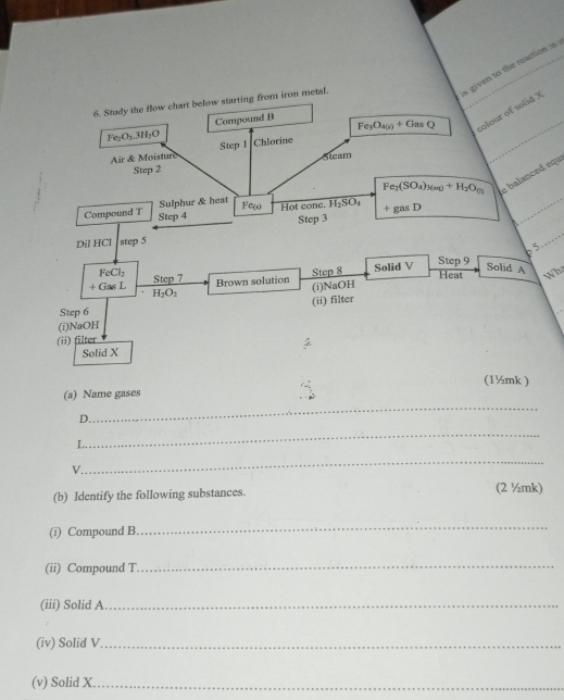 Fe_3O_4(s)+G_85Q s given to the reaction in 
6. Study the flow chart below starting from iron metal. 
colour of solid X
Compound B
Fe_2O_3.3H_2O Chlorine 
Air & Moisture Step 1
Step 2 Sleam 
Sulphur & heat Fe_2(SO_4)_3(aq)+H_2O_(l) e balanced equ 
Compound T Step 4 Fe(s) Hot conc. H_2SO_4 +gasD
Step 3
Dil HCl step 5
p 5. 
Solid A
FeCl_2 Step 7
Brown solution Step 8 Solid V Step 9
Heat Wh 
+ Gas L H_2O_2
(i)NaOH 
Step 6
(i)NaOH (ii) filter 
(ii) filter 
Solid X
(1½mk ) 
_ 
(a) Name gases 
D. 
_ 
L 
v 
_ 
(b) Identify the following substances. (2 ½mk) 
(i) Compound B 
_ 
(ii) Compound T 
_ 
(iii) Solid A_ 
(iv) Solid V._ 
(v) Solid X._