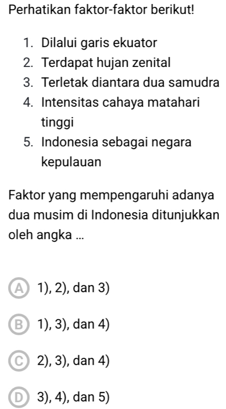 Perhatikan faktor-faktor berikut!
1. Dilalui garis ekuator
2. Terdapat hujan zenital
3. Terletak diantara dua samudra
4. Intensitas cahaya matahari
tinggi
5. Indonesia sebagai negara
kepulauan
Faktor yang mempengaruhi adanya
dua musim di Indonesia ditunjukkan
oleh angka ...
A 1),2) , dan 3)
B 1),3) , dan 4)
C 2),3) , dan 4)
D 3), 4), dan 5)