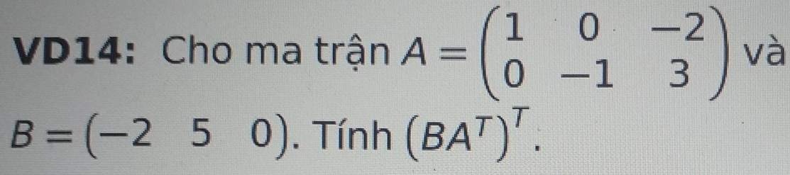 VD14: Cho ma trận A=beginpmatrix 1&0&-2 0&-1&3endpmatrix và
B=(-25 0). Tính (BA^T)^T.