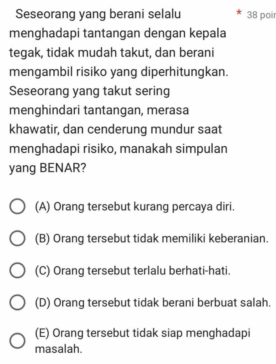 Seseorang yang berani selalu 38 poir
menghadapi tantangan dengan kepala
tegak, tidak mudah takut, dan berani
mengambil risiko yang diperhitungkan.
Seseorang yang takut sering
menghindari tantangan, merasa
khawatir, dan cenderung mundur saat
menghadapi risiko, manakah simpulan
yang BENAR?
(A) Orang tersebut kurang percaya diri.
(B) Orang tersebut tidak memiliki keberanian.
(C) Orang tersebut terlalu berhati-hati.
(D) Orang tersebut tidak berani berbuat salah.
(E) Orang tersebut tidak siap menghadapi
masalah.