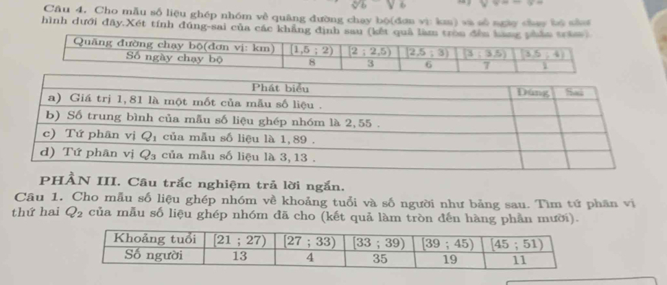 v* =-6=
Câu 4. Cho mẫu số liệu ghép nhóm về quâng đường chay bộ(đơn vì km) và số ngày chay bù sàa
hình dưới đây.Xét tính đúng-sai của các khẳng định sau (kế
PHÀN III. Câu trắc nghiệm trả lời ngắn.
Câu 1. Cho mẫu số liệu ghép nhóm về khoảng tuổi và số người như bảng sau. Tìm tứ phân vị
thứ hai Q_2 của mẫu số liệu ghép nhóm đã cho (kết quả làm tròn đến hàng phần mười).