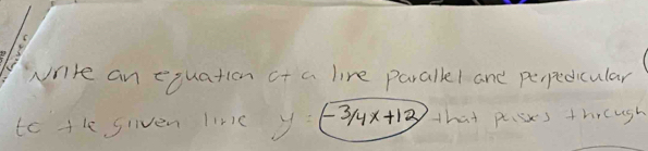 write an equation of a line paralll and perpedicular 
to the giiven lirc -3/4x+12 that pisxs thrcugh