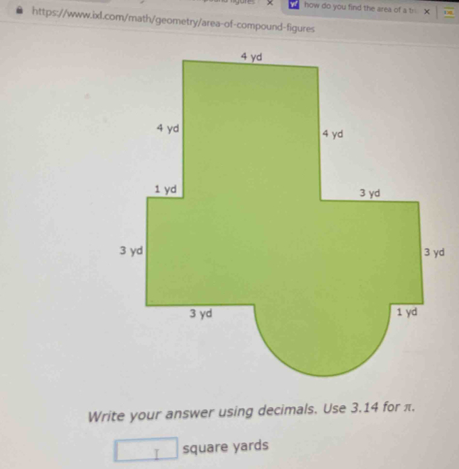 × how do you find the area of a tr × he 
https://www.ixl.com/math/geometry/area-of-compound-figures 
Write your answer using decimals. Use 3.14 for π.
square yards