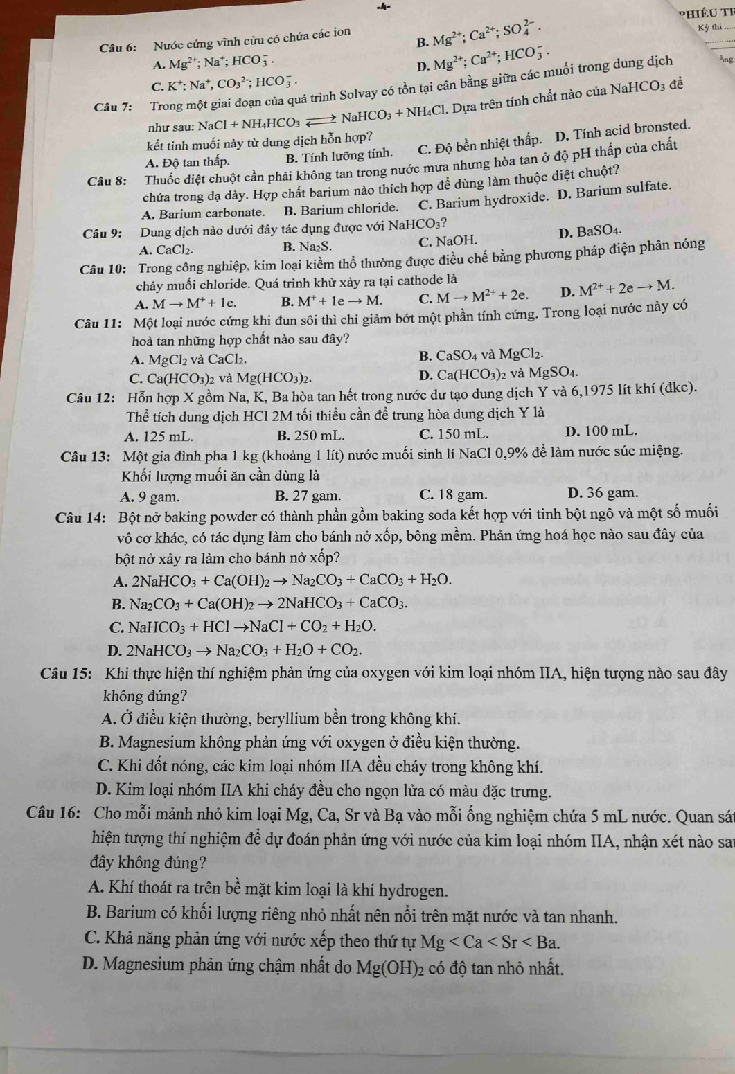 Nước cứng vĩnh cửu có chứa các ion
B. Mg^(2+);Ca^(2+);SO_4^((2-).
Kỳ thi_
A. Mg^2+);Na^+;HCO_3^(-. D. Mg^2+);Ca^(2+);HCO_3^(-.
tá trình Solvay có tồn tại cân bằng giữa các muối trong dung dịch 3ng
C. K^+);Na^+,CO_3^((2-);HCO_3^-.
Câu 7: Tro
như sau: Na aCl+NH_4)HCO_3to NaHCO_3+NH_4Cl. Dựa trên tính chất nào của NaH
CO_3 để
kết tinh muối này từ dung dịch hỗn hợp?
A. Độ tan thấp. B. Tính lưỡng tính. C. Độ bền nhiệt thấp. D. Tính acid bronsted.
Câu 8: Thuốc diệt chuột cần phải không tan trong nước mưa nhưng hòa tan ở độ pH thấp của chất
chứa trong dạ dày. Hợp chất barium nào thích hợp đề dùng làm thuộc diệt chuột?
A. Barium carbonate. B. Barium chloride. C. Barium hydroxide. D. Barium sulfate.
Câu 9: Dung dịch nào dưới đây tác dụng được với NaHCO3?
D. BaSO_4.
A. CaCl₂. B. Na₂S. C. NaOH.
Câu 10: Trong công nghiệp, kim loại kiểm thổ thường được điều chế bằng phương pháp điện phân nóng
chảy muối chloride. Quá trình khử xảy ra tại cathode là
A. Mto M^++1e. B. M^++1eto M. C. Mto M^(2+)+2e. D. M^(2+)+2eto M.
Câu 11: Một loại nước cứng khi đun sôi thì chi giảm bớt một phần tính cứng. Trong loại nước này có
hoà tan những hợp chất nào sau đây?
A. MgCl_2 và CaCl_2 B. CaSO_4 và MgCl_2.
D. Ca(HCO_3)
C. Ca(HCO_3)_2 và Mg(HCO_3)_2. 2 và MgSO_4.
Câu 12: Hỗn hợp X gồm Na, K, Ba hòa tan hết trong nước dư tạo dung dịch Y và 6,1975 lít khí (đkc).
Thể tích dung dịch HCl 2M tối thiểu cần để trung hòa dung dịch Y là
A. 125 mL. B. 250 mL. C. 150 mL. D. 100 mL.
Câu 13: Một gia đình pha 1 kg (khoảng 1 lít) nước muối sinh lí NaCl 0,9% để làm nước súc miệng.
Khối lượng muối ăn cần dùng là
A. 9 gam. B. 27 gam. C. 18 gam. D. 36 gam.
Câu 14: Bột nở baking powder có thành phần gồm baking soda kết hợp với tinh bột ngô và một số muối
vô cơ khác, có tác dụng làm cho bánh nở xốp, bông mềm. Phản ứng hoá học nào sau đây của
bột nở xảy ra làm cho bánh nở xốp?
A. 2NaHCO_3+Ca(OH)_2to Na_2CO_3+CaCO_3+H_2O.
B. Na_2CO_3+Ca(OH)_2to 2NaHCO_3+CaCO_3.
C. NaHCO_3+HClto NaCl+CO_2+H_2O.
D. 2NaHCO_3to Na_2CO_3+H_2O+CO_2.
Câu 15: Khi thực hiện thí nghiệm phản ứng của oxygen với kim loại nhóm IIA, hiện tượng nào sau đây
không đúng?
A. Ở điều kiện thường, beryllium bền trong không khí.
B. Magnesium không phản ứng với oxygen ở điều kiện thường.
C. Khi đốt nóng, các kim loại nhóm IIA đều cháy trong không khí.
D. Kim loại nhóm IIA khi cháy đều cho ngọn lửa có màu đặc trưng.
Câu 16: Cho mỗi mảnh nhỏ kim loại Mg, Ca, Sr và Bạ vào mỗi ống nghiệm chứa 5 mL nước. Quan sát
hiện tượng thí nghiệm để dự đoán phản ứng với nước của kim loại nhóm IIA, nhận xét nào sau
đây không đúng?
A. Khí thoát ra trên bề mặt kim loại là khí hydrogen.
B. Barium có khối lượng riêng nhỏ nhất nên nổi trên mặt nước và tan nhanh.
C. Khả năng phản ứng với nước xếp theo thứ tự Mg
D. Magnesium phản ứng chậm nhất do Mg(OH): 2 có độ tan nhỏ nhất.