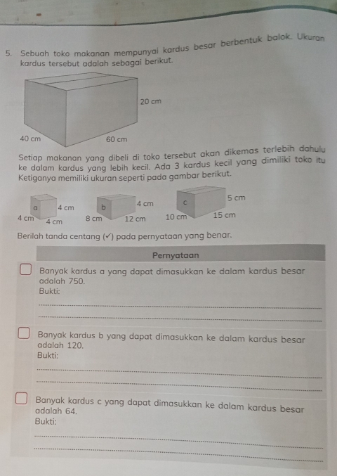 Sebuah toko makanan mempunyai kardus besar berbentuk balok. Ukuran 
kardus tersebut adalah sebagai berikut. 
Setiap makanan yang dibeli di toko tersebut akan dikemas terlebih dahulu 
ke dalam kardus yang lebih kecil. Ada 3 kardus kecil yang dimiliki toko itu 
Ketiganya memiliki ukuran seperti pada gambar berikut. 

Berilah tanda centang (✔) pada pernyataan yang benar. 
Pernyataan 
Banyak kardus a yang dapat dimasukkan ke dalam kardus besar 
adalah 750. 
Bukti: 
_ 
_ 
Banyak kardus b yang dapat dimasukkan ke dalam kardus besar 
adalah 120. 
Bukti: 
_ 
_ 
Banyak kardus c yang dapat dimasukkan ke dalam kardus besar 
adalah 64. 
Bukti: 
_ 
_