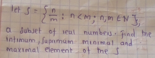 let S=  n/m :n
a subset of real numbers. Find me 
infimum, Suprimum minimal and 
maximal element of me s