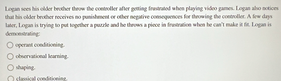 Logan sees his older brother throw the controller after getting frustrated when playing video games. Logan also notices
that his older brother receives no punishment or other negative consequences for throwing the controller. A few days
later, Logan is trying to put together a puzzle and he throws a piece in frustration when he can’t make it fit. Logan is
demonstrating:
operant conditioning.
observational learning.
shaping.
classical conditioning.