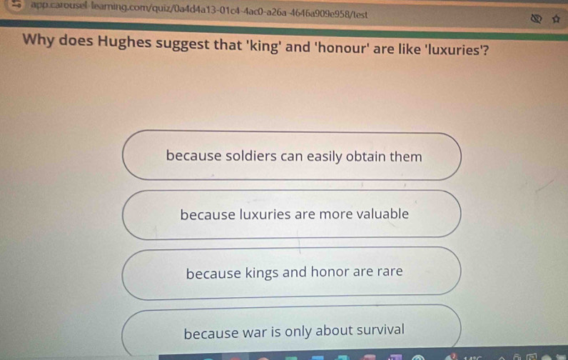 app.carousel leaming.com/quiz/0a4d4a13-01c4-4ac0-a26a-4646a909e958/test
Why does Hughes suggest that 'king' and 'honour' are like 'luxuries'?
because soldiers can easily obtain them
because luxuries are more valuable
because kings and honor are rare
because war is only about survival