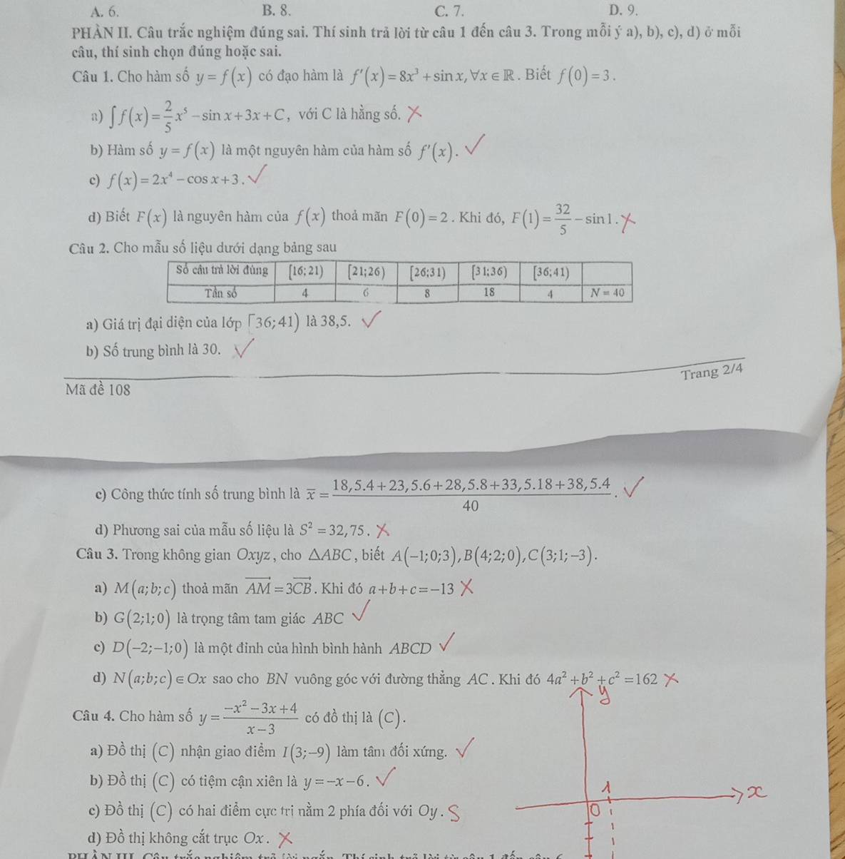 A. 6. B. 8. C. 7. D. 9.
PHÀN II. Câu trắc nghiệm đúng sai. Thí sinh trả lời từ câu 1 đến câu 3. Trong mỗi ý a), b), c), d) ở mỗi
câu, thí sinh chọn đúng hoặc sai.
Câu 1. Cho hàm số y=f(x) có đạo hàm là f'(x)=8x^3+sin x,forall x∈ R. Biết f(0)=3.
a) ∈t f(x)= 2/5 x^5-sin x+3x+C , với C là hằng số.
b) Hàm số y=f(x) là một nguyên hàm của hàm số f'(x).
c) f(x)=2x^4-cos x+3.
d) Biết F(x) là nguyên hàm của f(x) thoả mãn F(0)=2. Khi đó, F(1)= 32/5 -sin 1.
Câu 2. Cho mẫu số liệu dưới dạng bảng sau
a) Giá trị đại diện của lớp [36;41) là 38,5.
b) Số trung bình là 30.
Trang 2/4
Mã đề 108
c) Công thức tính số trung bình là overline x= (18,5.4+23,5.6+28,5.8+33,5.18+38,5.4)/40 .
d) Phương sai của mẫu số liệu là S^2=32,75 X
Câu 3. Trong không gian Oxyz , cho △ ABC , biết A(-1;0;3),B(4;2;0),C(3;1;-3).
a) M(a;b;c) thoả mãn vector AM=3vector CB. Khi đó a+b+c=-13
b) G(2;1;0) là trọng tâm tam giác ABC
c) D(-2;-1;0) là một đỉnh của hình bình hành ABCD
d) N(a;b;c)∈ Ox sao cho BN vuông góc với đường thẳng AC . Khi đó 4a^2+b^2+c^2=162
Câu 4. Cho hàm số y= (-x^2-3x+4)/x-3  có đồ thị la(C).
a) Đồ thị (C) nhận giao điểm I(3;-9) làm tân đối xứng.
b) Đồ thị (C) có tiệm cận xiên là y=-x-6.
c) Đồ thị (C) có hai điểm cực trị nằm 2 phía đối với Oy . 9
d) Đồ thị không cắt trục Ox . X