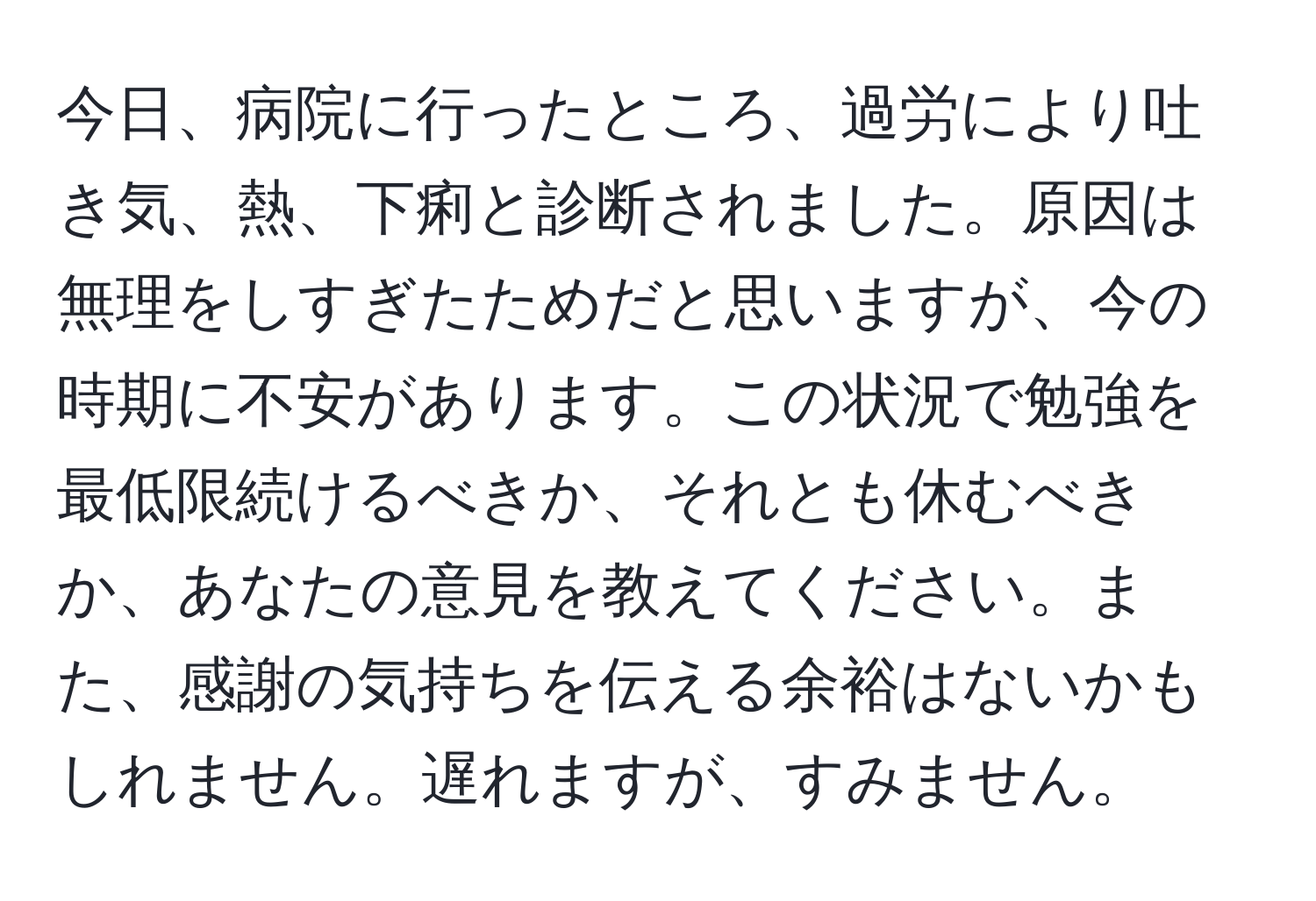 今日、病院に行ったところ、過労により吐き気、熱、下痢と診断されました。原因は無理をしすぎたためだと思いますが、今の時期に不安があります。この状況で勉強を最低限続けるべきか、それとも休むべきか、あなたの意見を教えてください。また、感謝の気持ちを伝える余裕はないかもしれません。遅れますが、すみません。