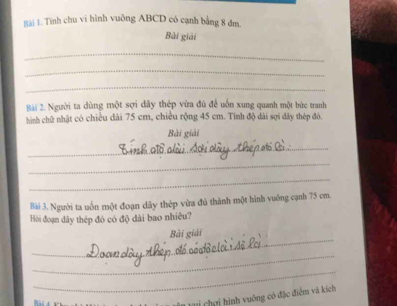 Tính chu vi hình vuông ABCD có cạnh bằng 8 đm. 
Bài giải 
_ 
_ 
_ 
Bài 2. Người ta dùng một sợi dây thép vừa đủ đề uốn xung quanh một bức tranh 
hình chữ nhật có chiều dài 75 cm, chiều rộng 45 cm. Tính độ dài sợi dây thép đó. 
Bài giải 
_ 
_ 
_ 
Bài 3. Người ta uốn một đoạn dây thép vừa đủ thành một hình vuông cạnh 75 cm. 
Hỏi đoạn dây thép đó có độ dài bao nhiêu? 
_ 
Bài giải 
_ 
_ 
Rài 
Ci chơi hình vuông có đặc điểm và kích