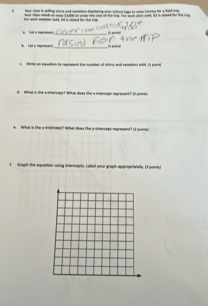 、 Your class is selling shirts and sweaters displaying your school loge to raise money for a field trip . 
Your class needs to raise $1000 to cover the cost of the trip. For each shirt sold, 82 is raised for the trip. 
for each sweater sold, 34 is raised for the trip. 
a.Let x represent_ ( pamy 
b. Let y represent _(1 point 
c. Write an equation to represent the number of shirts and sweaters sold. (I point) 
d. What is the x-intercept? What does the x-intercept represent? (2 points) 
e. What is the y-intercept? What does the y-intercept represent? (2 points) 
f Graph the equation using intercepts. Label your graph appropriately. (3 points)