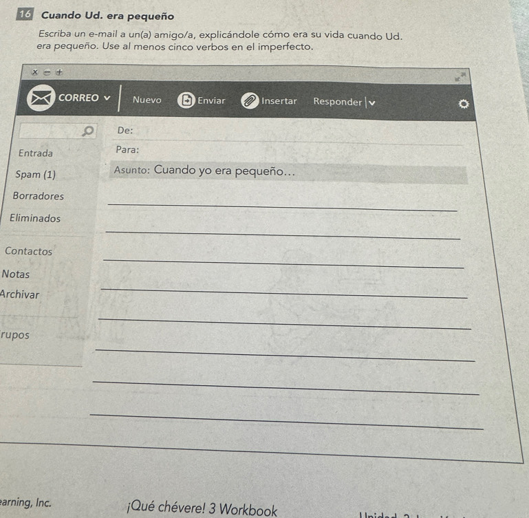 Cuando Ud. era pequeño 
Escriba un e-mail a un(a) amigo/a, explicándole cómo era su vida cuando Ud. 
era pequeño. Use al menos cinco verbos en el imperfecto. 
x-+ 
CORREO Nuevo Enviar Insertar Responder 
De: 
Entrada Para: 
Spam (1) Asunto: Cuando yo era pequeño... 
_ 
Borradores 
_ 
Eliminados 
Contactos 
Notas 
_ 
Archivar 
_ 
_ 
_ 
rupos 
_ 
_ 
_ 
_ 
_ 
arning, Inc. ¡Qué chévere! 3 Workbook