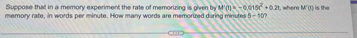 Suppose that in a memory experiment the rate of memorizing is given by M'(t)=-0.015t^2+0.2t , where M'(t) is the 
memory rate, in words per minute. How many words are memorized during minutes 5-10 ?