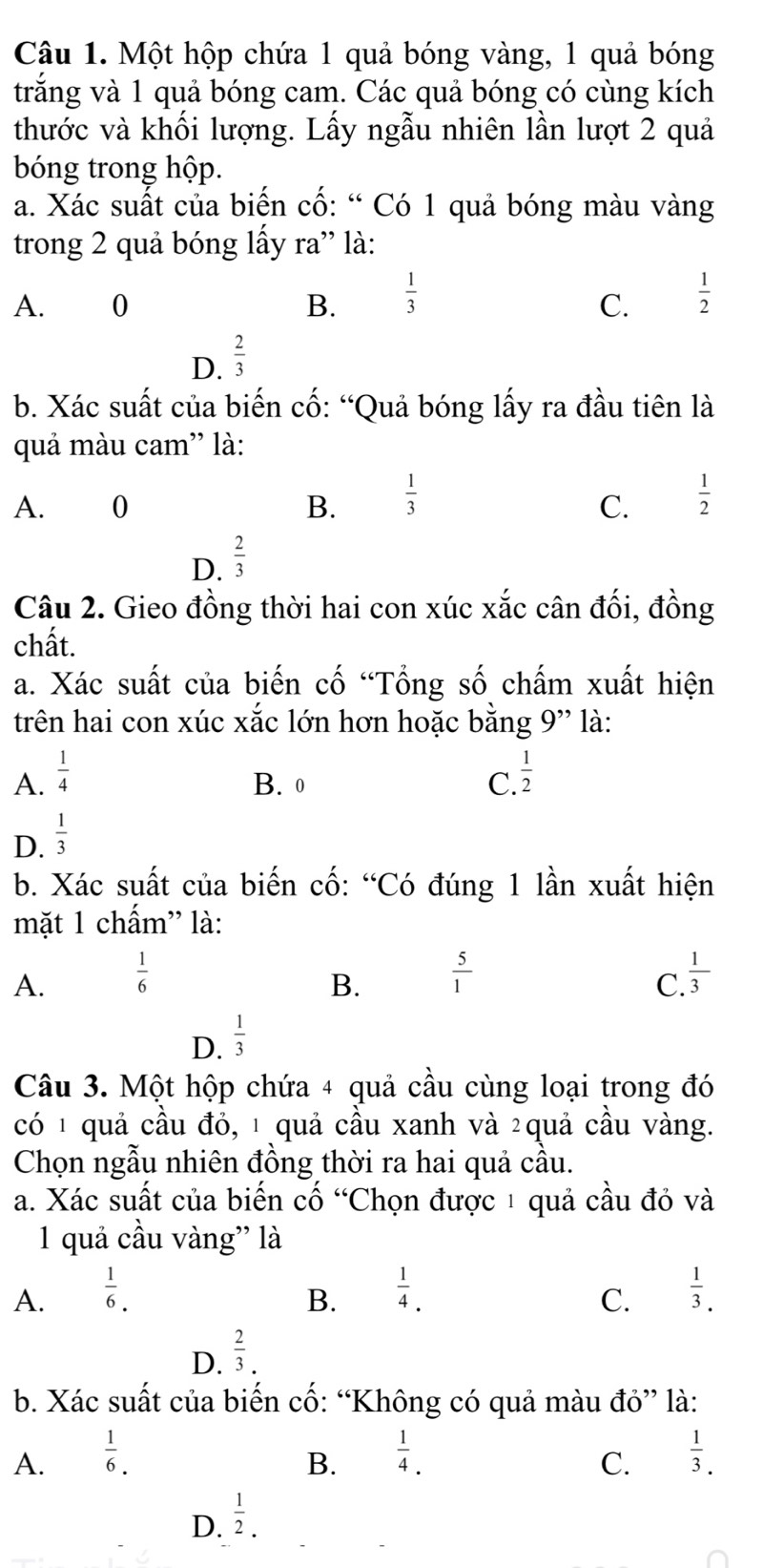 Một hộp chứa 1 quả bóng vàng, 1 quả bóng
trắng và 1 quả bóng cam. Các quả bóng có cùng kích
thước và khối lượng. Lấy ngẫu nhiên lần lượt 2 quả
bóng trong hộp.
a. Xác suất của biến cố: “ Có 1 quả bóng màu vàng
trong 2 quả bóng lấy ra” là:
A. 0 B.  1/3   1/2 
C.
D.  2/3 
b. Xác suất của biến cố: “Quả bóng lấy ra đầu tiên là
quả màu cam' là:
A. 0 B.  1/3   1/2 
C.
D.  2/3 
Câu 2. Gieo đồng thời hai con xúc xắc cân đối, đồng
chất.
a. Xác suất của biến cố “Tổng số chấm xuất hiện
trên hai con xúc xắc lớn hơn hoặc bằng 9” là:
A.  1/4   1/2 
B. 0 C.
D.  1/3 
b. Xác suất của biến cố: “Có đúng 1 lần xuất hiện
mặt 1 chấm” là:
A.  1/6   5/1   1/3 
B.
C
D.  1/3 
Câu 3. Một hộp chứa 4 quả cầu cùng loại trong đó
có 1 quả cầu đỏ, 1 quả cầu xanh và 2quả cầu vàng.
Chọn ngẫu nhiên đồng thời ra hai quả cầu.
a. Xác suất của biến cố “Chọn được 1 quả cầu đỏ và
1 quả cầu vàng'' là
A.  1/6 .  1/4 .  1/3 .
B.
C.
D.  2/3 .
b. Xác suất của biến cố: “Không có quả màu đỏ” là:
A.  1/6 .  1/4 .  1/3 .
B.
C.
D.  1/2 .