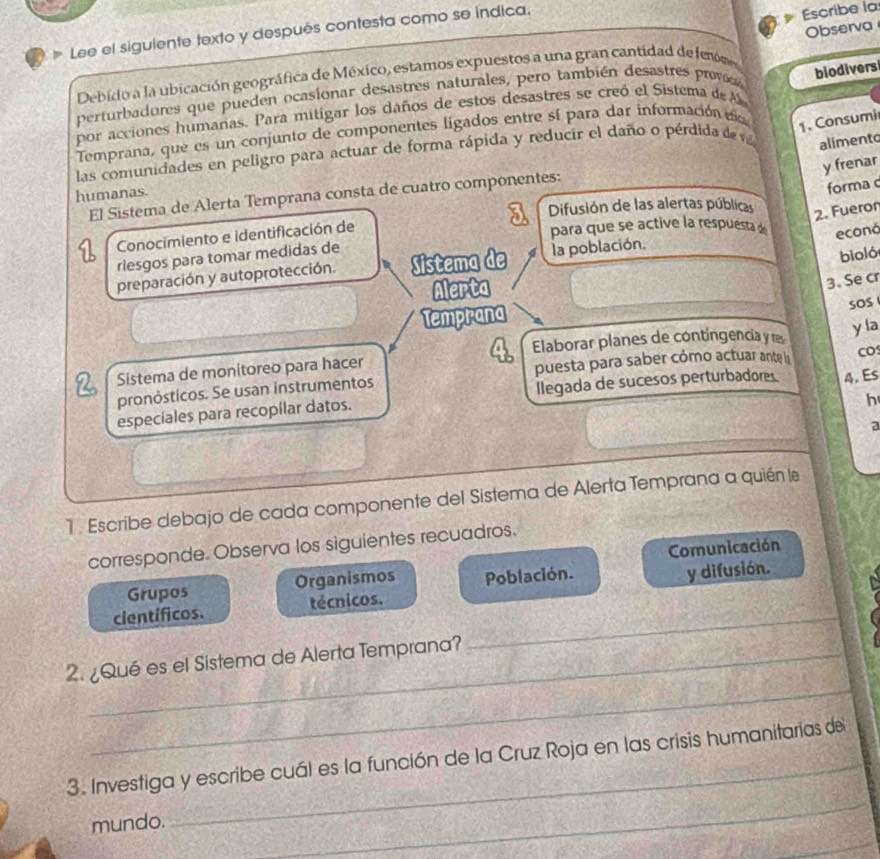 Lee el siguiente texto y después contesta como se indica,
Escribe la
Debido a la ubicación geográfica de México, estamos expuestos a una gran cantidad de fenm Observa
perturbadures que pueden ocasionar desastres naturales, pero también desastres prov
por acciones humañas. Para mitigar los daños de estos desastres se creó el Sistema de A
Temprana, que es un conjunto de componentes ligados entre sí para dar información d a biodivers
las comunidades en peligro para actuar de forma rápida y reducir el daño o pérdida de v
1. Consumi
alimento
y frenar
humanas.
El Sistema de Alerta Temprana consta de cuatro componentes:
forma c
a Difusión de las alertas públicas
2. Fueror
Conocimiento e identificación de
para que se active la respuesta econó
riesgos para tomar medidas de
preparación y autoprotección. Sistema de la población.
bioló
Alerta
3. Se cr
Temprana
sOS 
Elaborar planes de contingencia y rs
y la
Sistema de monitoreo para hacer
puesta para saber cómo actuar ante ls CO
pronósticos. Se usan instrumentos
especiales para recopílar datos. llegada de sucesos perturbadores 4. Es
h
a
1 . Escribe debajo de cada componente del Sistema de Alerta Temprana a quién le
corresponde. Observa los siguientes recuadros.
Grupos Organismos Comunicación
científicos. técnicos. Población. y difusión.
_
2. ¿Qué es el Sistema de Alerta Temprana?
_
_
3. Investiga y escribe cuál es la función de la Cruz Roja en las crisis humanitarias del
_
mundo.