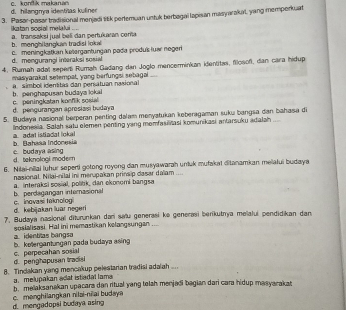 c. konflik makanan
d. hilangnya identitas kuliner
3. Pasar-pasar tradisional menjadi titik pertemuan untuk berbagai lapisan masyarakat, yang memperkuat
ikatan sosial melalui ....
a.transaksi jual beli dan pertukaran cerita
b. menghilangkan tradisi lokal
c.meningkatkan ketergantungan pada produk luar negeri
d. mengurangi interaksi sosial
4. Rumah adat seperti Rumah Gadang dan Joglo mencerminkan identitas, filosofi, dan cara hidup
masyarakal setempal, yang berfungsi sebagai ....
a. simbol identitas dan persatuan nasional
b. penghapusan budaya lokal
c. peningkatan konflik sosial
d. pengurangan apresiasi budaya
5. Budaya nasional berperan penting dalam menyatukan keberagaman suku bangsa dan bahasa di
Indonesia. Salah satu elemen penting yang memfasilitasi komunikasi antarsuku adalah
a. adat istiadat lokal
b. Bahasa Indonesia
c. budaya asing
d、teknologi moder
6. Nilai-nilai luhur seperti gotong royong dan musyawarah untuk mufakat ditanamkan melalui budaya
nasional. Nilai-nilai ini merupakan prinsip dasar dalam ....
a. interaksi sosial, politik, dan ekonomi bangsa
b. perdagangan internasional
c.inovasi teknologi
d. kebijakan luar negeri
7. Budaya nasional diturunkan dari satu generasi ke generasi berikutnya melalui pendidikan dan
sosialisasi. Hal ini memastikan kelangsungan ....
a identitas bangsa
b. ketergantungan pada budaya asing
c. perpecahan sosial
d. penghapusan tradisi
8. Tindakan yang mencakup pelestarian tradisi adalah ....
a. melupakan adat istiadat lama
b. melaksanakan upacara dan ritual yang telah menjadi bagian dari cara hidup masyarakat
c. menghilangkan nilai-nilai budaya
d. mengadopsi budaya asing