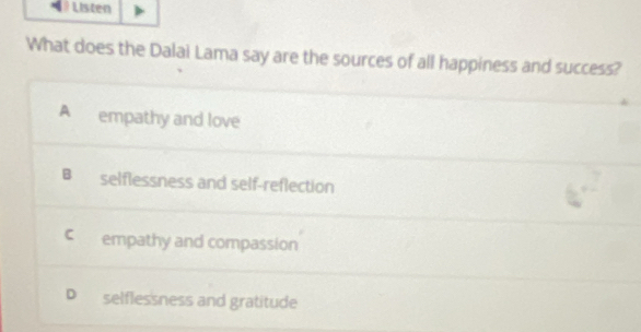 Listen
What does the Dalai Lama say are the sources of all happiness and success?
A empathy and love
B selflessness and self-reflection
C empathy and compassion
D selflessness and gratitude