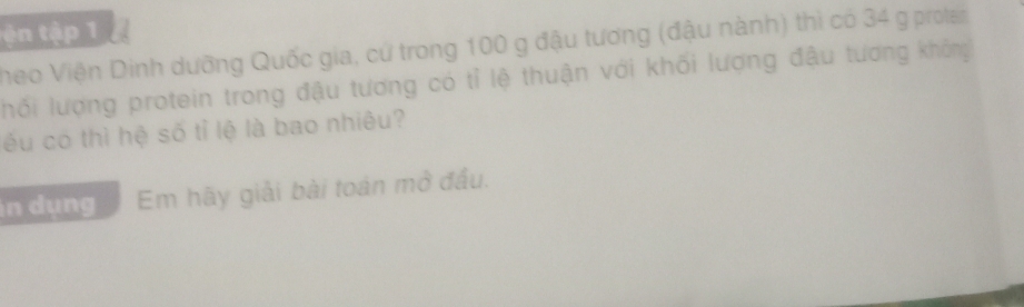 ện tập 1 
heo Viện Dinh dưỡng Quốc gia, cứ trong 100 g đậu tương (đậu nành) thì có 34 g prota 
hối lượng protein trong đậu tương có tỉ lệ thuận với khối lượng đậu tương không 
éu có thì hệ số tỉ lệ là bao nhiêu? 
n dụng Em hãy giải bài toán mở đầu.