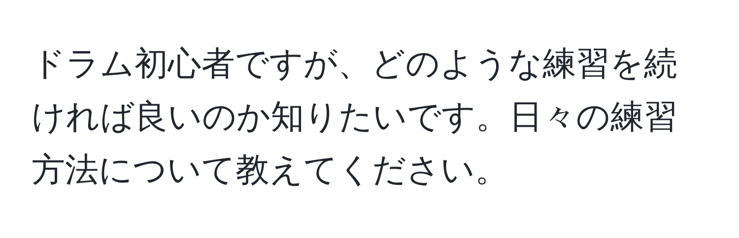 ドラム初心者ですが、どのような練習を続ければ良いのか知りたいです。日々の練習方法について教えてください。