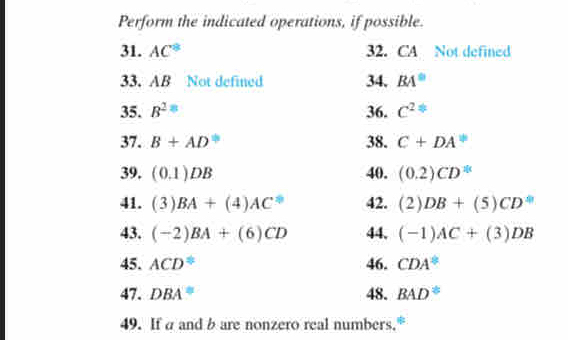 Perform the indicated operations, if possible. 
31. AC^8 32. CA Not defined 
33. AB Not defined 34. BA°
35. B^2= 36. c^2
37. B+AD° 38. C+DA^(1/)
39. (0.1)DB 40. (0.2)CD^(10)
41. (3)BA+(4)AC^0 42. (2)DB+(5)CD
43. (-2)BA+(6)CD 44, (-1)AC+(3)DB
45. ACD^(≌) 46. CDA^(≌)
47. DBA^(equiv) 48. BAD°
49. If a and b are nonzero real numbers."