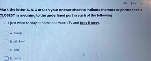 Hiển thị dọc
Mark the letter A, B, C or D on your answer sheet to indicate the word or phrase that is
CLOSEST in meaning to the underlined part in each of the following
1. I just want to stay at home and watch TV and take it easy.
A. sleep
B. sit down
C. eat
D. relax